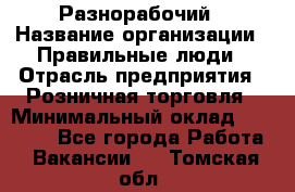 Разнорабочий › Название организации ­ Правильные люди › Отрасль предприятия ­ Розничная торговля › Минимальный оклад ­ 30 000 - Все города Работа » Вакансии   . Томская обл.